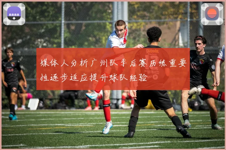 媒体人分析广州队季后赛历练重要性逐步适应提升球队经验